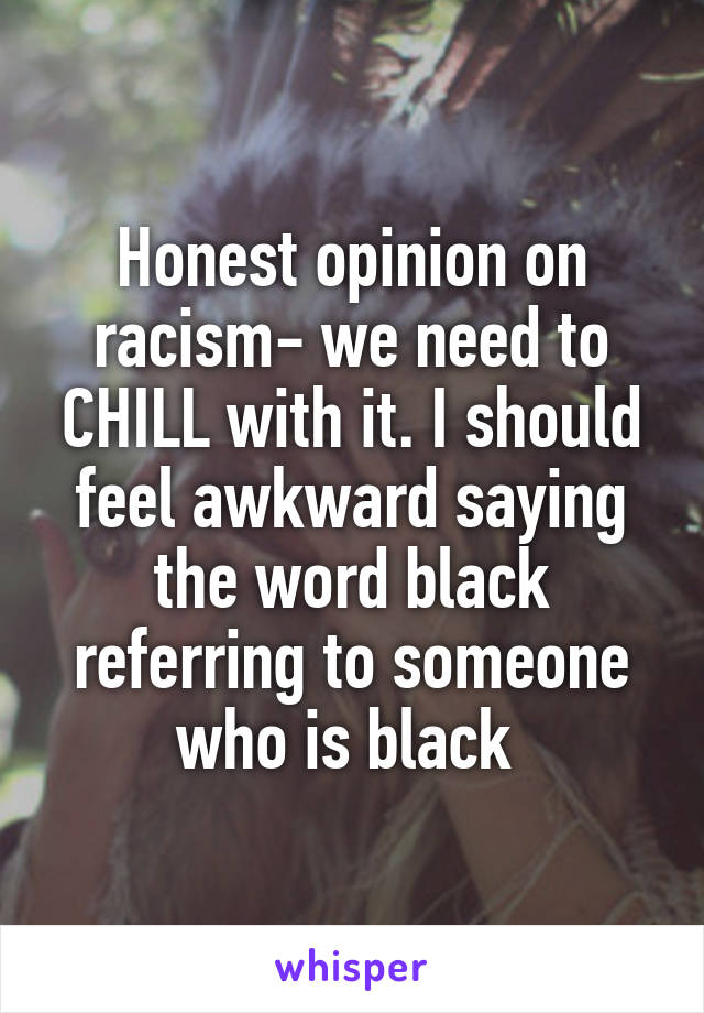 Honest opinion on racism- we need to CHILL with it. I should feel awkward saying the word black referring to someone who is black 