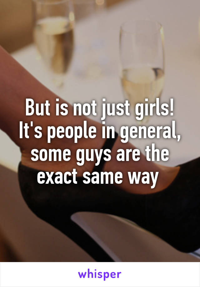 But is not just girls! It's people in general, some guys are the exact same way 