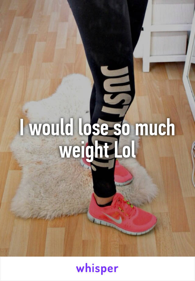 I would lose so much weight Lol