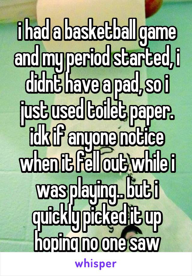i had a basketball game and my period started, i didnt have a pad, so i just used toilet paper. idk if anyone notice when it fell out while i was playing.. but i quickly picked it up hoping no one saw