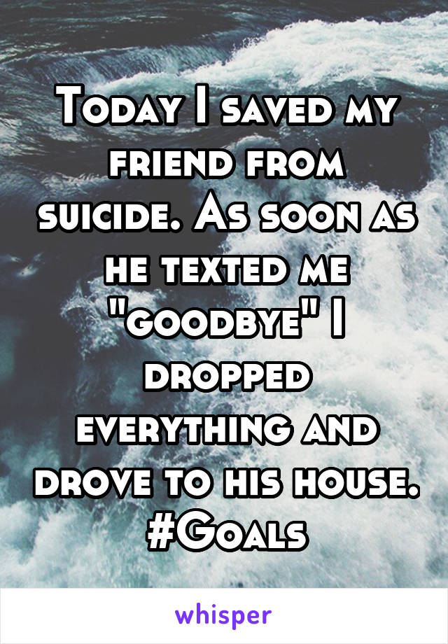 Today I saved my friend from suicide. As soon as he texted me "goodbye" I dropped everything and drove to his house.
#Goals
