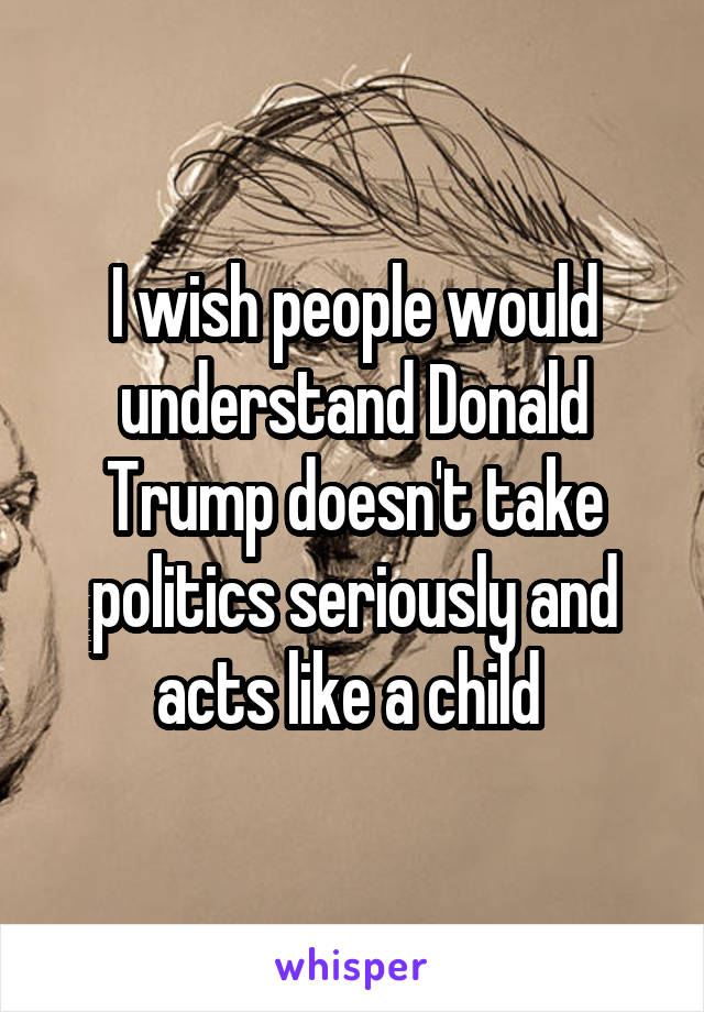 I wish people would understand Donald Trump doesn't take politics seriously and acts like a child 