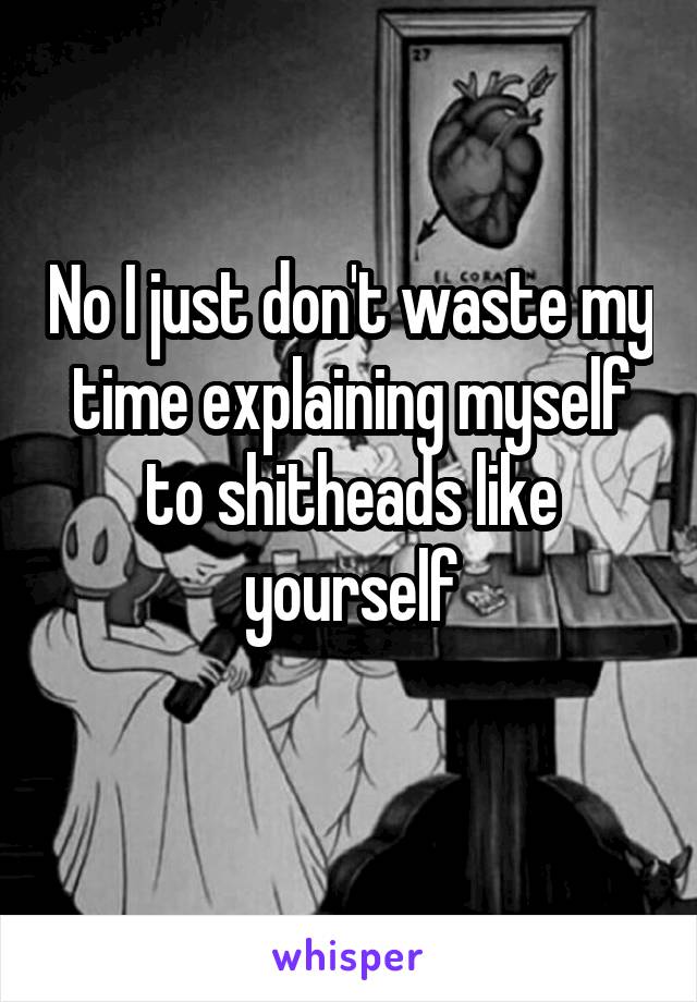 No I just don't waste my time explaining myself to shitheads like yourself
