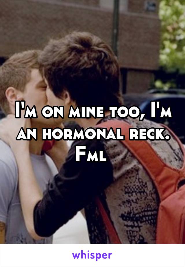 I'm on mine too, I'm an hormonal reck. Fml 