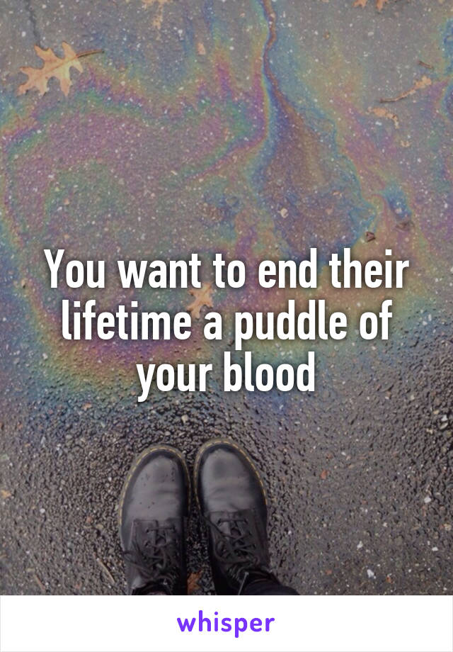 You want to end their lifetime a puddle of your blood