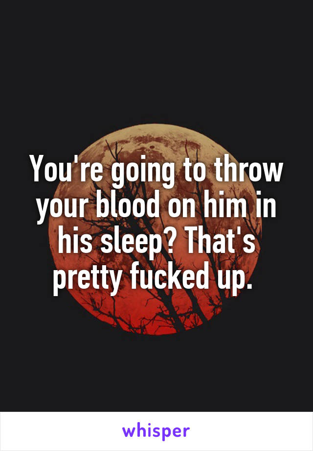 You're going to throw your blood on him in his sleep? That's pretty fucked up. 
