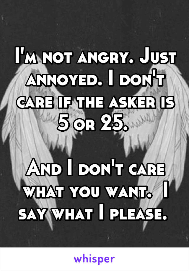 I'm not angry. Just annoyed. I don't care if the asker is 5 or 25. 

And I don't care what you want.  I say what I please. 