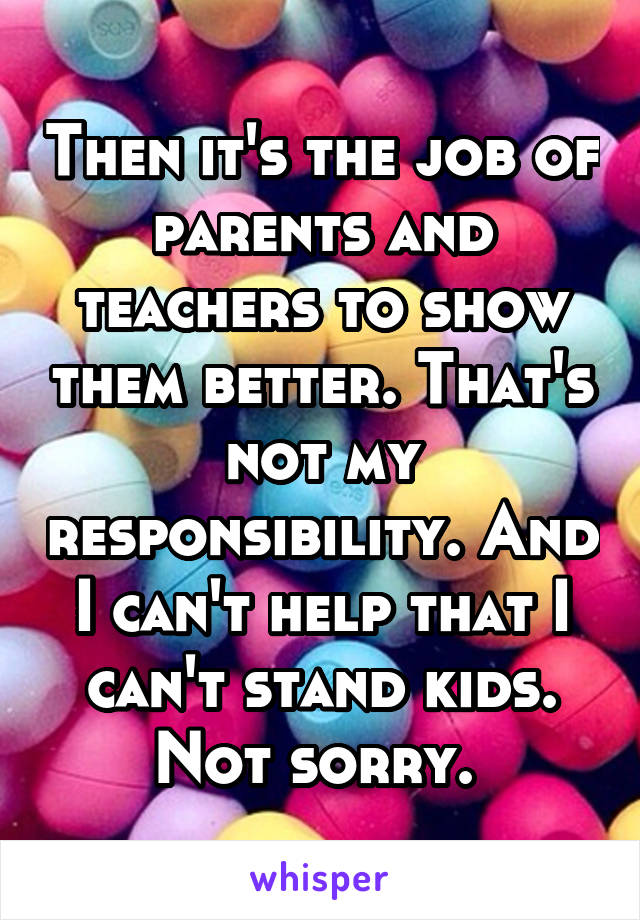 Then it's the job of parents and teachers to show them better. That's not my responsibility. And I can't help that I can't stand kids. Not sorry. 