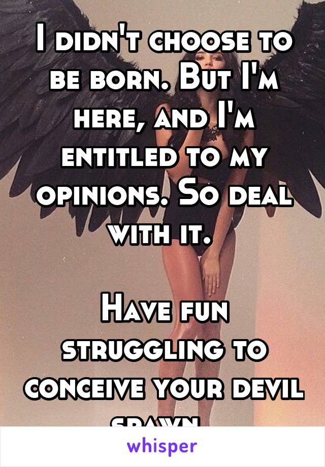 I didn't choose to be born. But I'm here, and I'm entitled to my opinions. So deal with it. 

Have fun struggling to conceive your devil spawn. 