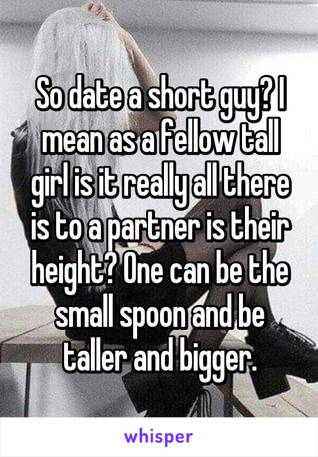 So date a short guy? I mean as a fellow tall girl is it really all there is to a partner is their height? One can be the small spoon and be taller and bigger.