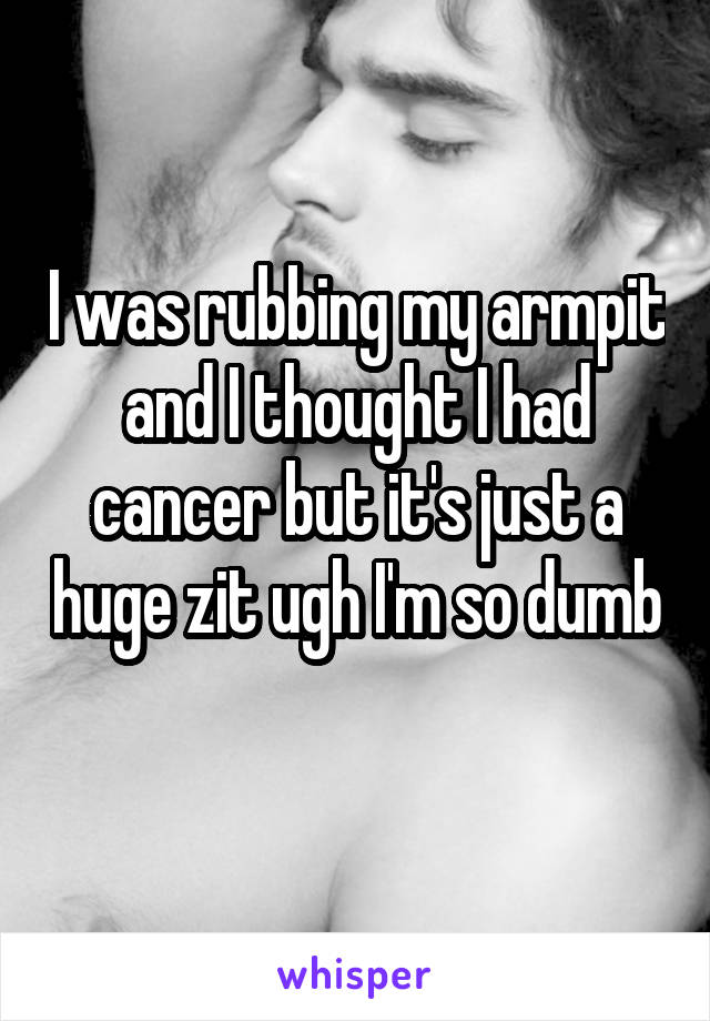 I was rubbing my armpit and I thought I had cancer but it's just a huge zit ugh I'm so dumb 