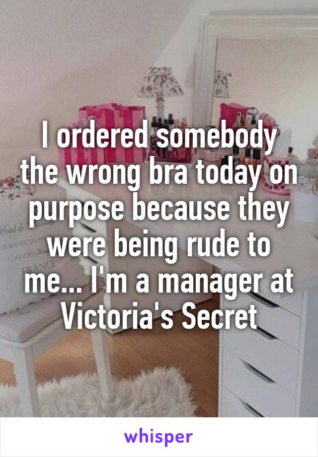 I ordered somebody the wrong bra today on purpose because they were being rude to me... I'm a manager at Victoria's Secret