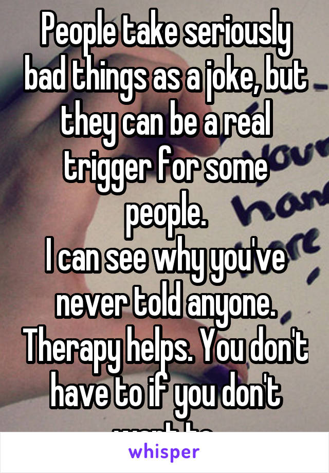 People take seriously bad things as a joke, but they can be a real trigger for some people.
I can see why you've never told anyone. Therapy helps. You don't have to if you don't want to.