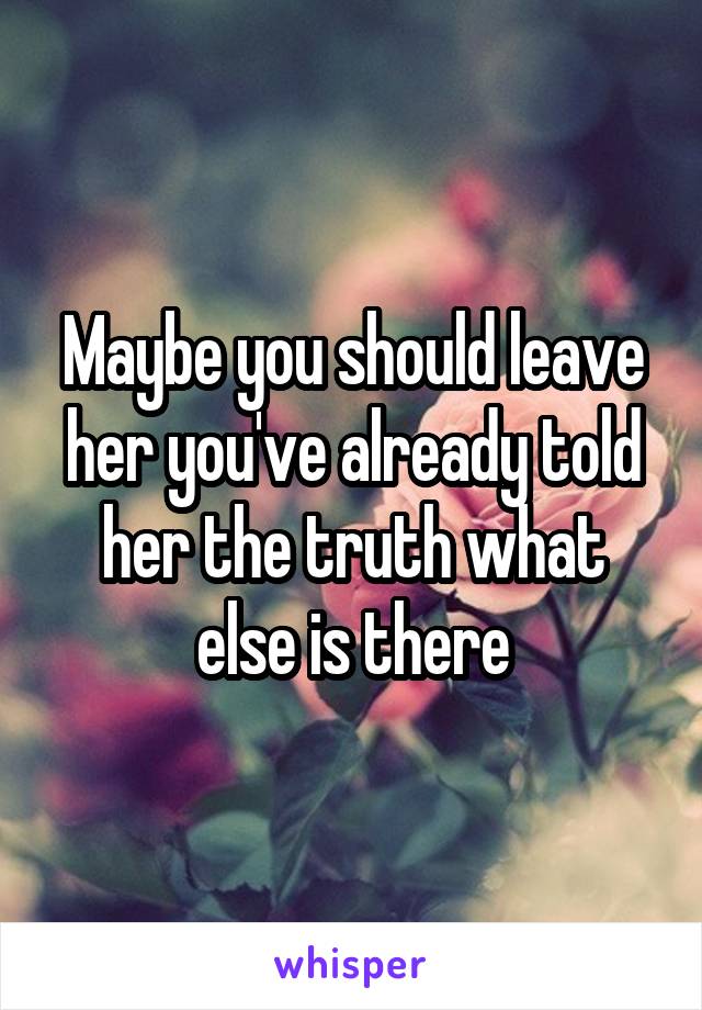 Maybe you should leave her you've already told her the truth what else is there