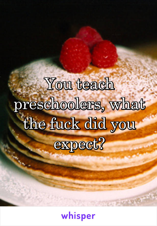 You teach preschoolers, what the fuck did you expect?