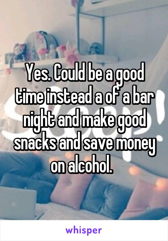 Yes. Could be a good time instead a of a bar night and make good snacks and save money on alcohol.  