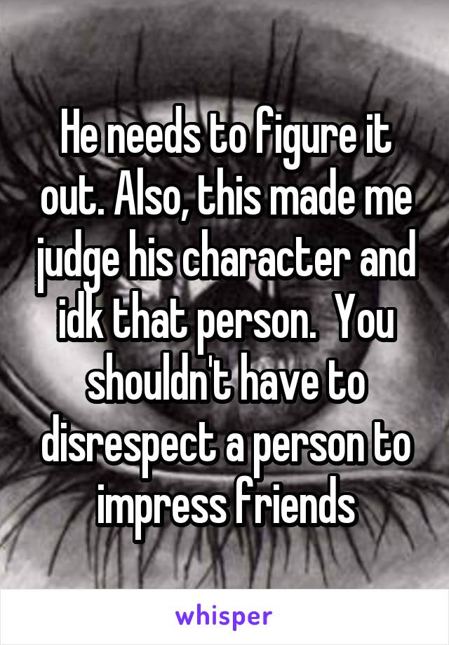 He needs to figure it out. Also, this made me judge his character and idk that person.  You shouldn't have to disrespect a person to impress friends