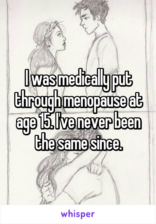 I was medically put through menopause at age 15. I've never been the same since.