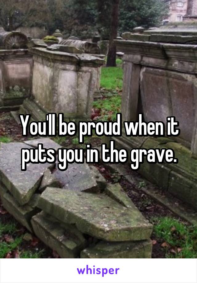 You'll be proud when it puts you in the grave.