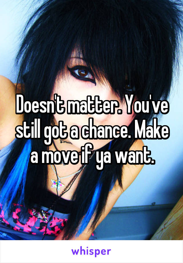 Doesn't matter. You've still got a chance. Make a move if ya want.