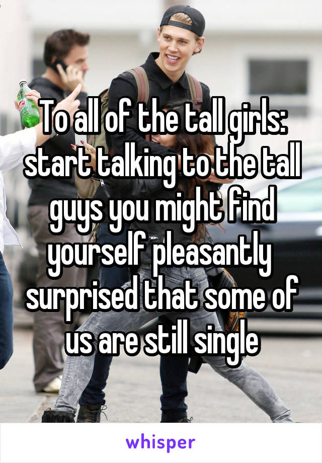 To all of the tall girls: start talking to the tall guys you might find yourself pleasantly  surprised that some of us are still single