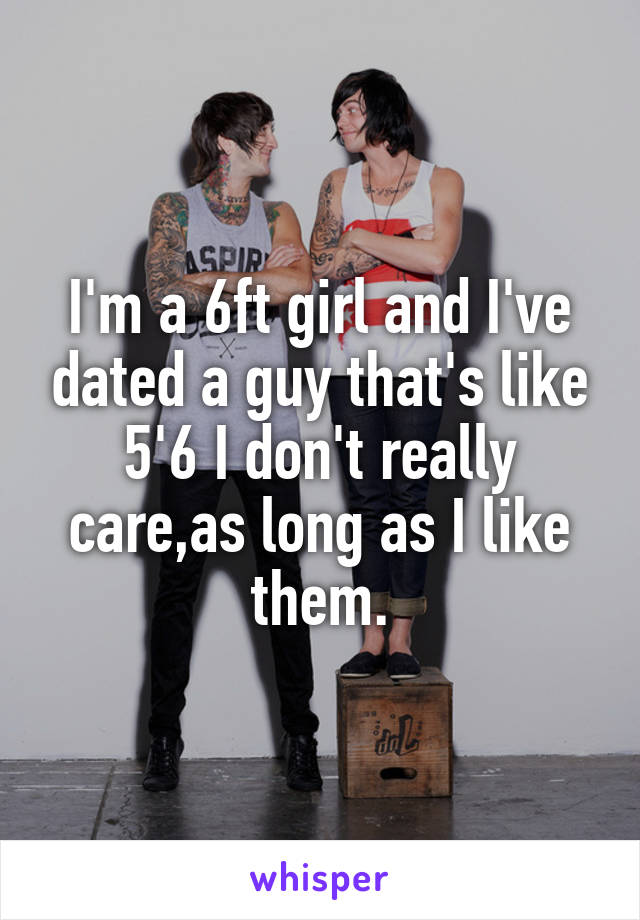 I'm a 6ft girl and I've dated a guy that's like 5'6 I don't really care,as long as I like them.