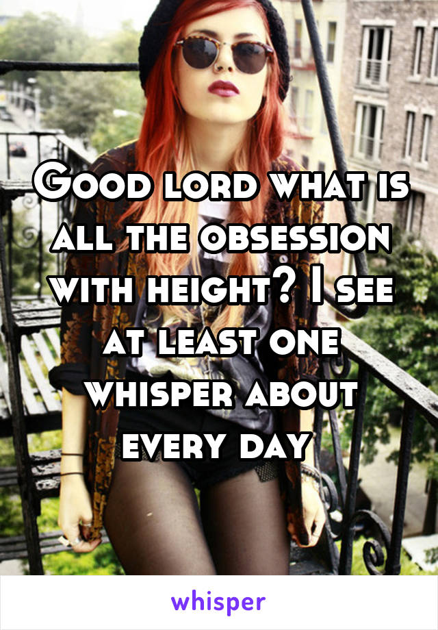 Good lord what is all the obsession with height? I see at least one whisper about every day 