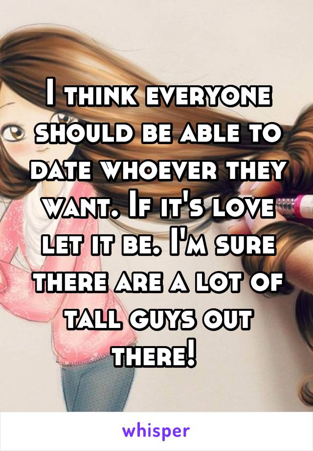 I think everyone should be able to date whoever they want. If it's love let it be. I'm sure there are a lot of tall guys out there! 