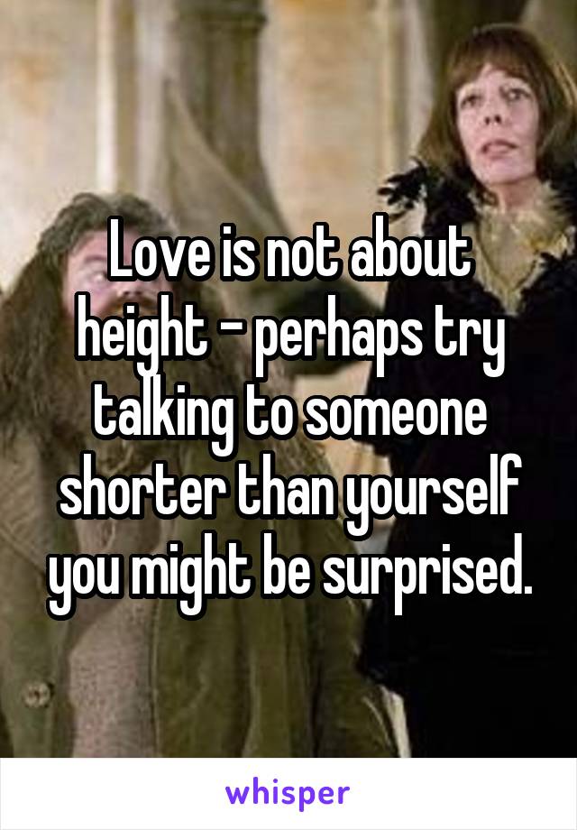 Love is not about height - perhaps try talking to someone shorter than yourself you might be surprised.