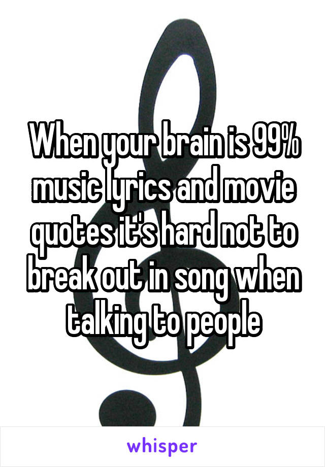 When your brain is 99% music lyrics and movie quotes it's hard not to break out in song when talking to people