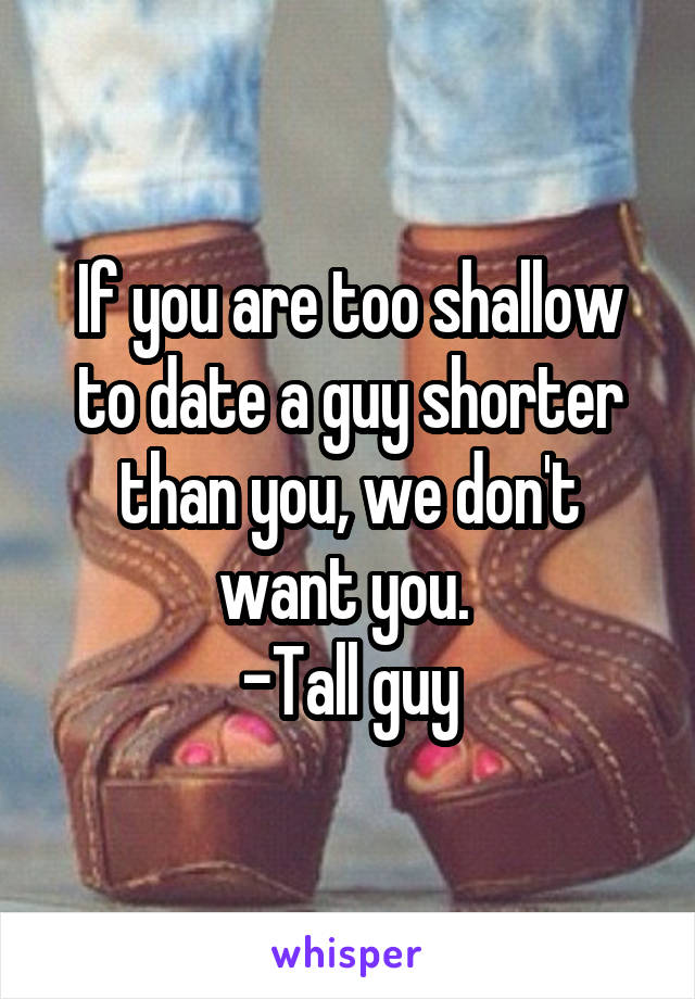 If you are too shallow to date a guy shorter than you, we don't want you. 
-Tall guy