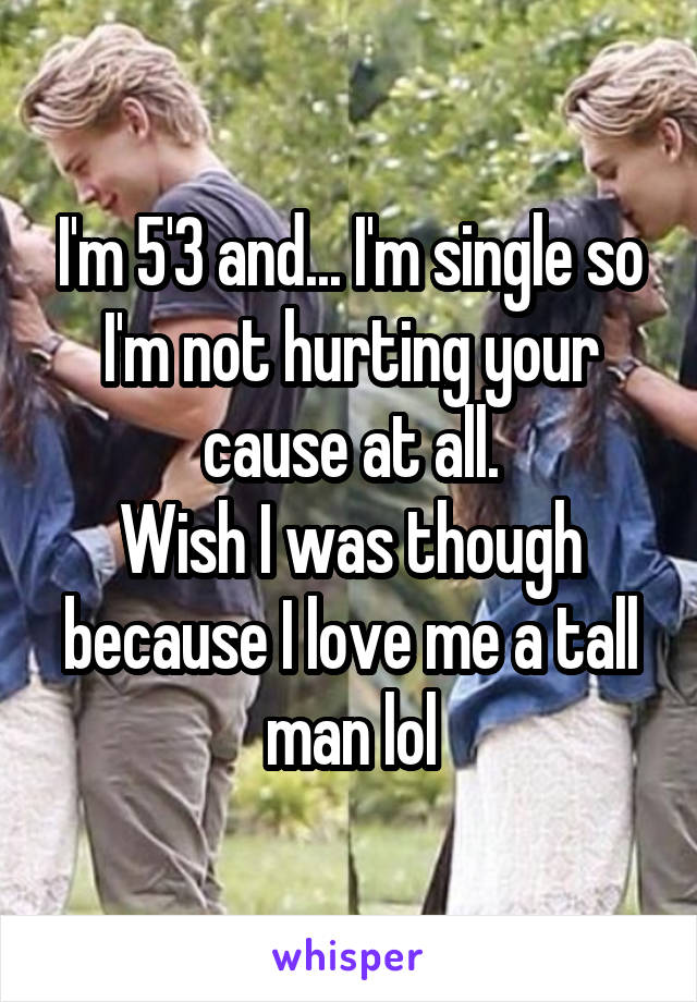 I'm 5'3 and... I'm single so I'm not hurting your cause at all.
Wish I was though because I love me a tall man lol