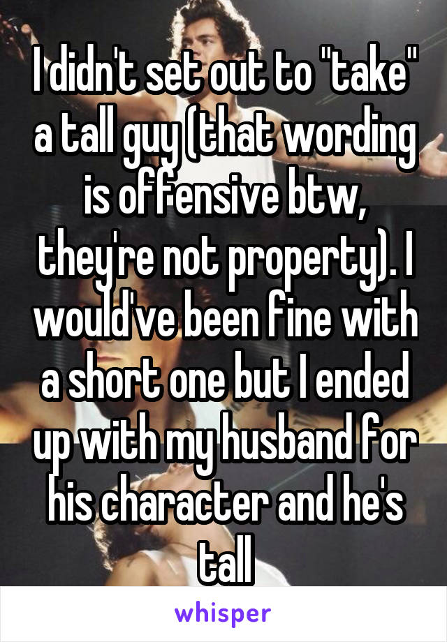 I didn't set out to "take" a tall guy (that wording is offensive btw, they're not property). I would've been fine with a short one but I ended up with my husband for his character and he's tall