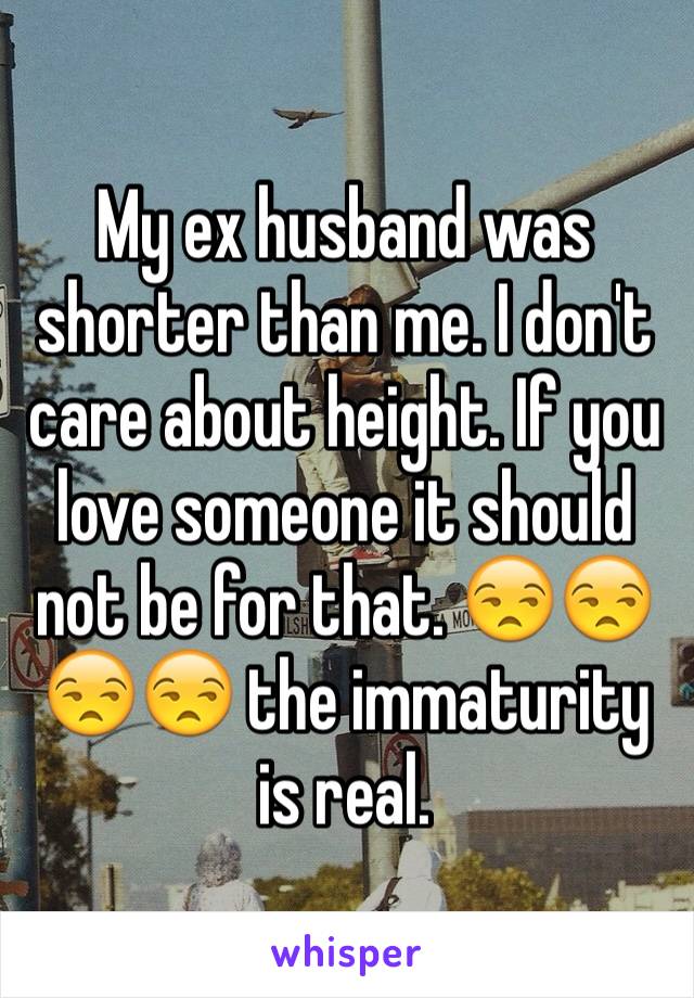 My ex husband was shorter than me. I don't care about height. If you love someone it should not be for that. 😒😒😒😒 the immaturity is real. 