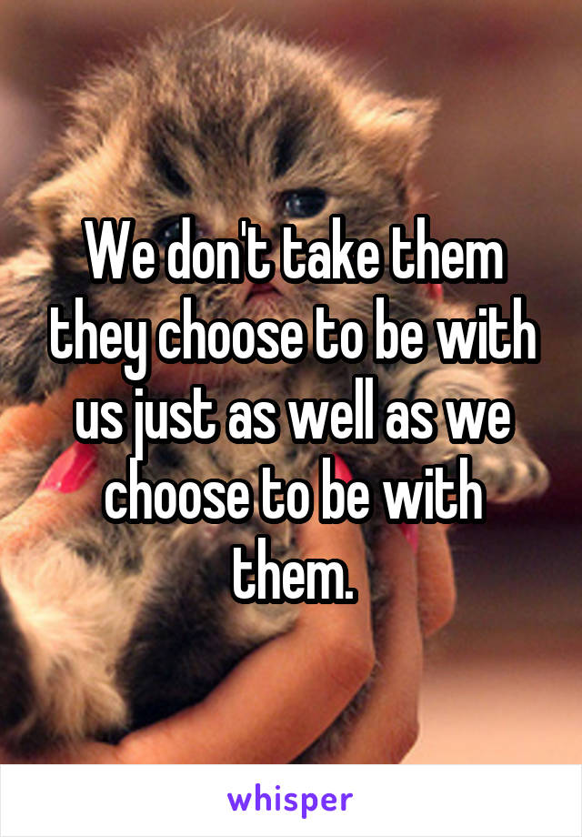 We don't take them they choose to be with us just as well as we choose to be with them.