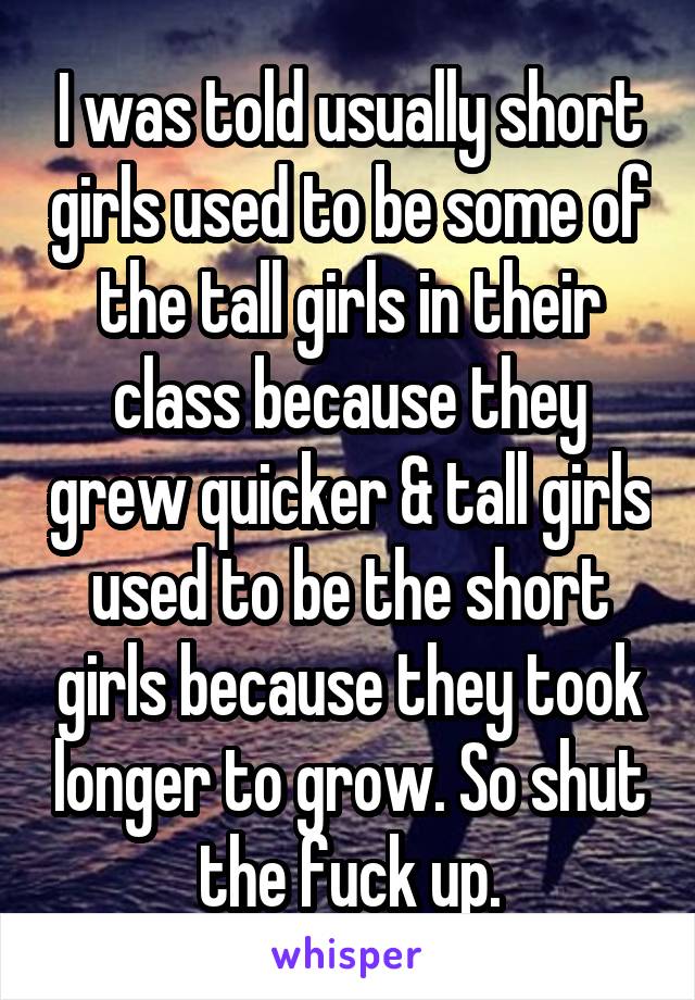 I was told usually short girls used to be some of the tall girls in their class because they grew quicker & tall girls used to be the short girls because they took longer to grow. So shut the fuck up.