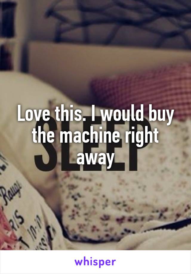 Love this. I would buy the machine right away