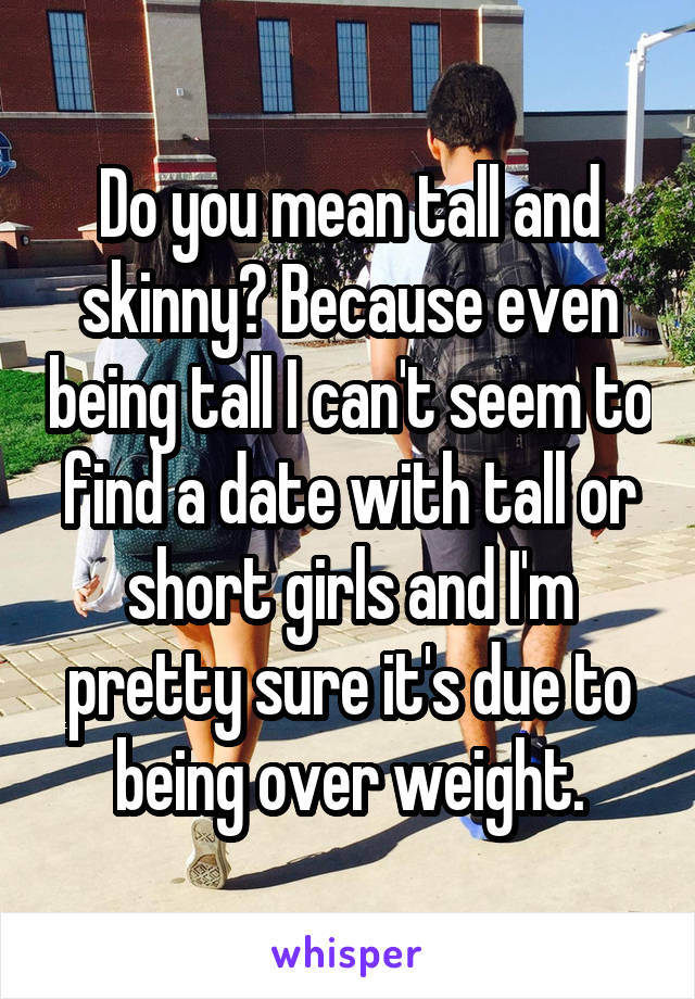 Do you mean tall and skinny? Because even being tall I can't seem to find a date with tall or short girls and I'm pretty sure it's due to being over weight.