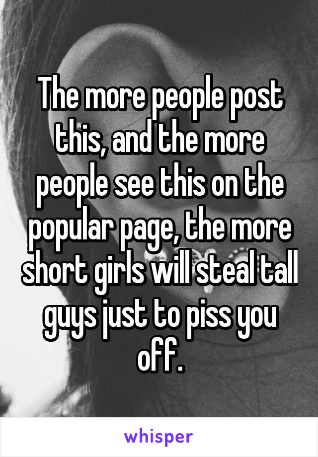 The more people post this, and the more people see this on the popular page, the more short girls will steal tall guys just to piss you off.