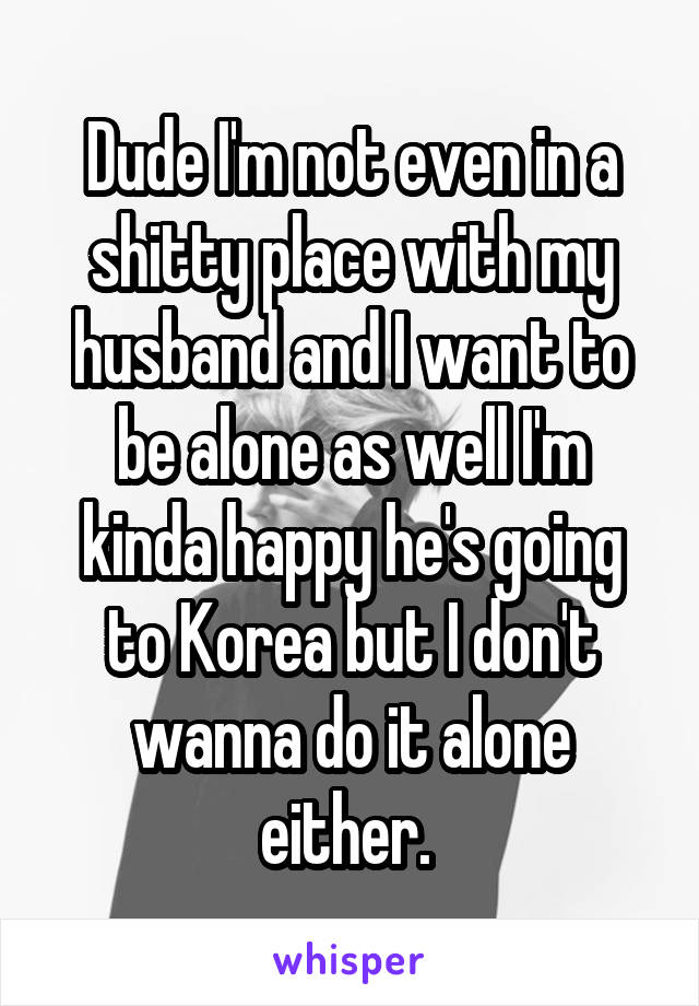 Dude I'm not even in a shitty place with my husband and I want to be alone as well I'm kinda happy he's going to Korea but I don't wanna do it alone either. 