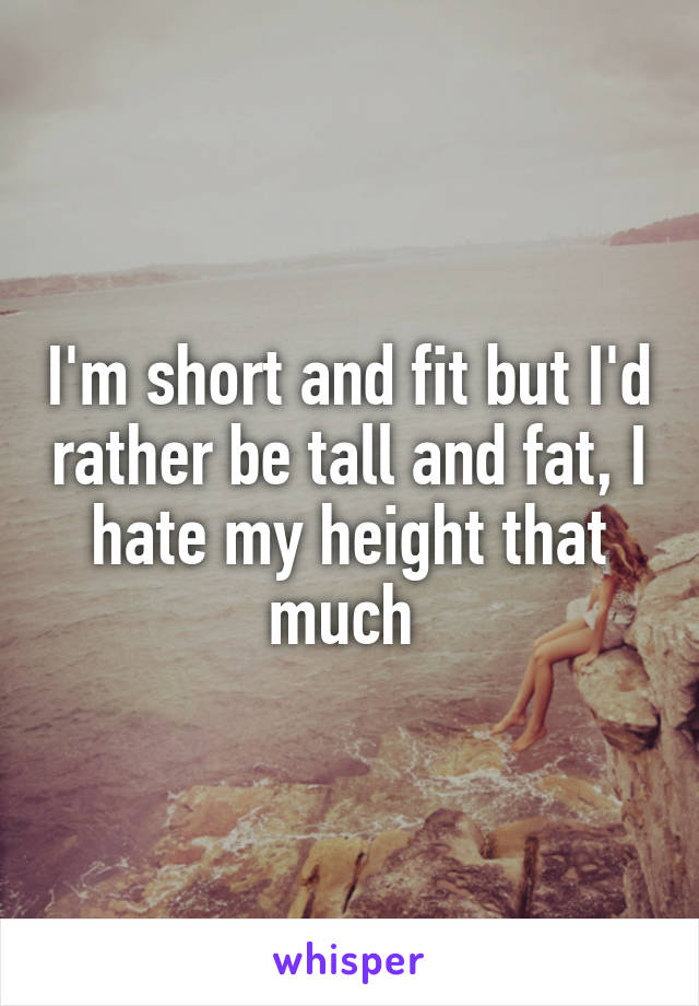 I'm short and fit but I'd rather be tall and fat, I hate my height that much 