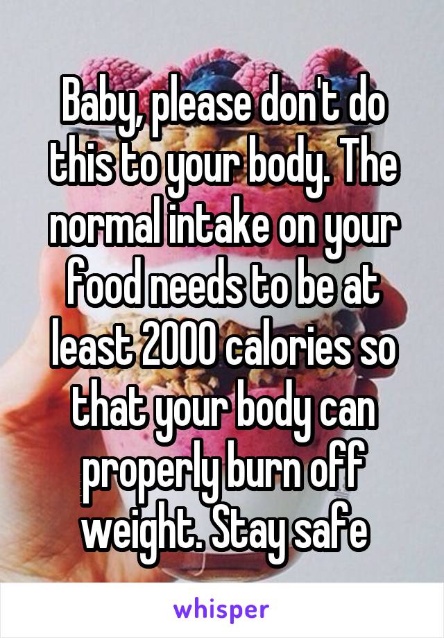 Baby, please don't do this to your body. The normal intake on your food needs to be at least 2000 calories so that your body can properly burn off weight. Stay safe