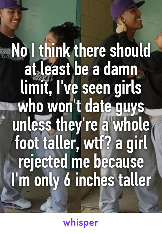 No I think there should at least be a damn limit, I've seen girls who won't date guys unless they're a whole foot taller, wtf? a girl rejected me because I'm only 6 inches taller