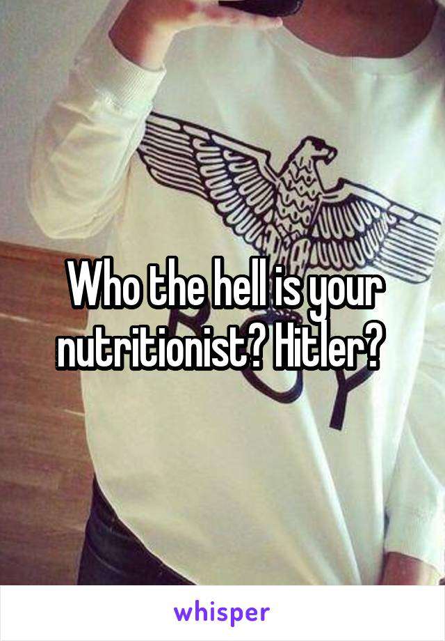 Who the hell is your nutritionist? Hitler? 