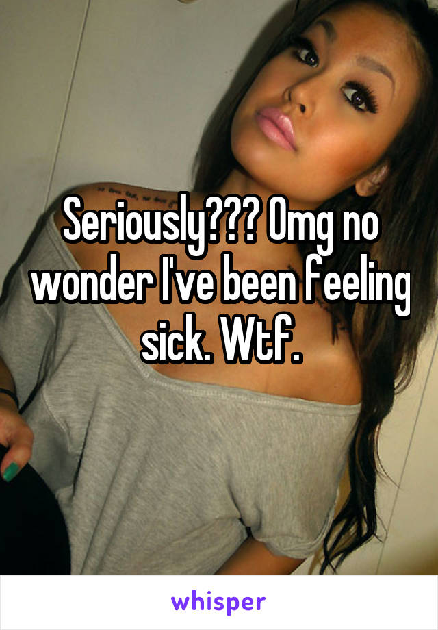 Seriously??? Omg no wonder I've been feeling sick. Wtf.
