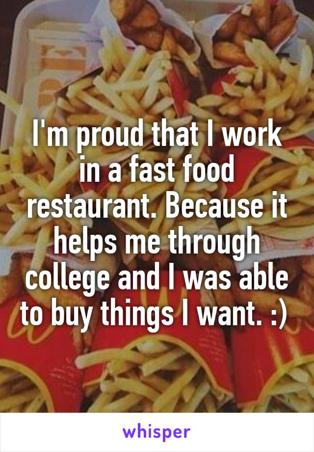 I'm proud that I work in a fast food restaurant. Because it helps me through college and I was able to buy things I want. :) 