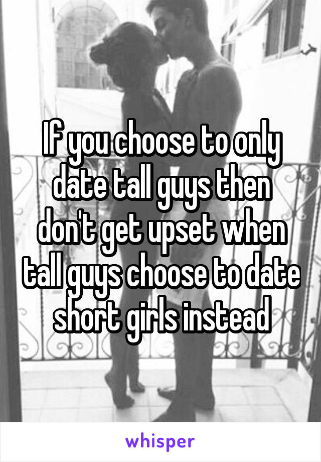 If you choose to only date tall guys then don't get upset when tall guys choose to date short girls instead