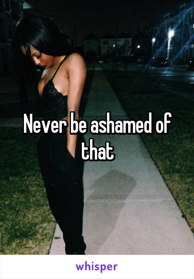 Never be ashamed of that