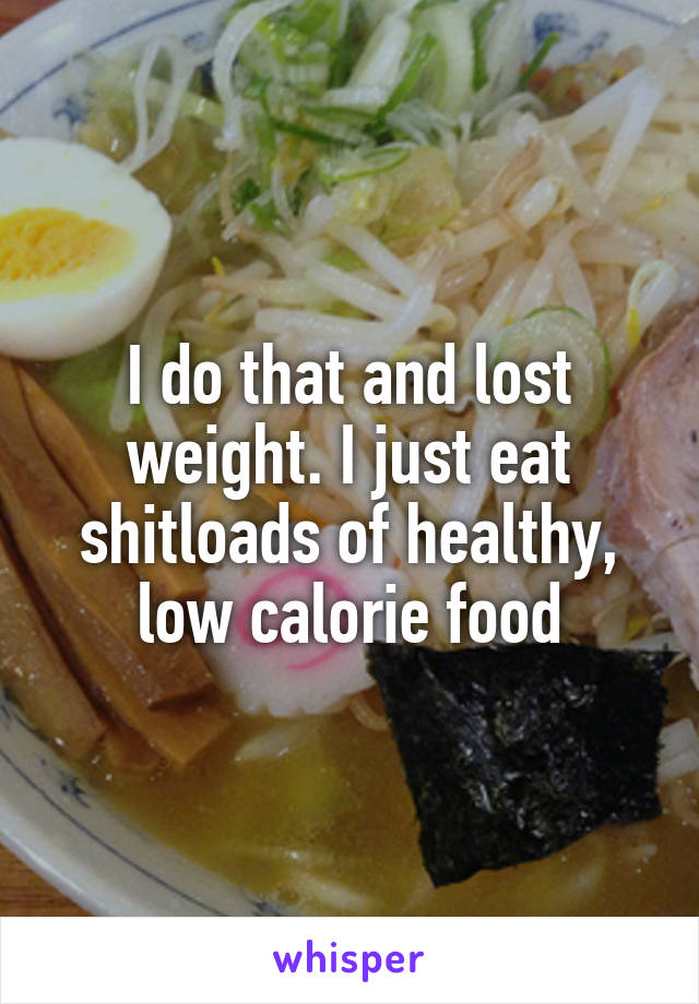 I do that and lost weight. I just eat shitloads of healthy, low calorie food