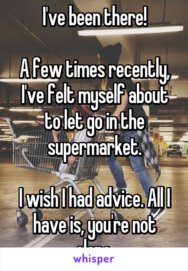 I've been there!

A few times recently, I've felt myself about to let go in the supermarket.

I wish I had advice. All I have is, you're not alone.